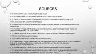 SOURCES
• HTTP://WWW.BRITANNICA.COM/PLACE/DANUBE-RIVER
• HTTP://KIDS.BRITANNICA.COM/ELEMENTARY/ARTICLE-439434/DANUBE-RIVER
• HTTP://WORLDTRADESCANNER.COM/DANUBE%20FREEZES%20HAMPERING%20TRADE.HTM
• HTTPS://EUOBSERVER.COM/TRANSPORT/28387
• HTTP://WWW.RAILTOURS.AT/SONDERANGEBOTE/DEUTSCHLAND/PASSAU/SCHIFFFAHRT-IN-PASSAU-6-
10628-1.HTML
• HTTP://WIRTSCHAFTSBLATT.AT/HOME/NACHRICHTEN/EUROPA_CEE/1460074/DONAUSCHIFFFAHRT-
ERHAELT-RUCKENWIND-AUS-DER-TURKEI
• HTTP://MAGAZIN.WOXIKON.DE/29286/BUDAPEST-HISTORISCHES-JUWEL-IM-HERZEN-EUROPAS/
• HTTPS://DE.WIKIPEDIA.ORG/WIKI/DONAU
• HTTP://I.YTIMG.COM/VI/MZI5AIJW7WO/MAXRESDEFAULT.JPG
• HTTP://WWW.WRMJOURNAL.COM/INDEX.PHP?OPTION=COM_CONTENT&VIEW=ARTICLE&ID=151:MONITO
RING-OF-THE-IRON-GATE-HYDROPOWER-AND-NAVIGATION-SYSTEM-ON-THE-DANUBE-
RIVER&CATID=45:NO-9&ITEMID=182
• HTTP://FISHINGLIFESTYLE.NET/2010/08/5-THINGS-YOU-MUST-KNOW-ABOUT-PIKE-FISHING/
• HTTP://WWW.ICPDR.ORG/MAIN/PUBLICATIONS/DANUBE-RIVER-EUROPES-BACKBONE-BIODIVERSITY
• HTTP://IAG.ME/SOCIALMEDIA/STOP-SAYING-THANKS-ON-SOCIAL-MEDIA/
 
