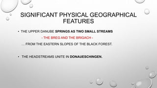 SIGNIFICANT PHYSICAL GEOGRAPHICAL
FEATURES
• THE UPPER DANUBE SPRINGS AS TWO SMALL STREAMS
- THE BREG AND THE BRIGACH -
… FROM THE EASTERN SLOPES OF THE BLACK FOREST.
• THE HEADSTREAMS UNITE IN DONAUESCHINGEN.
 