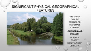 SIGNIFICANT PHYSICAL GEOGRAPHICAL
FEATURES
THE UPPER
DANUBE
SPRINGS AS
TWO SMALL
STREAMS
- THE BREG AND
BRIGACH -
IN BLACK
FOREST
MOUNTAINS OF
GERMANY.
 