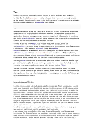 Vida
Nascido nas planícies do monte Licabeto, próximo a Atenas, Sócrates vinha de família
humilde. Era filho de Sophroniscus, - motivo pelo qual ele era chamado em sua juventude
de Sokrates ios Sōfronískos (Sócrates, o filho de Sophroniscus) - um escultor, especialista em
entalhar colunas nos templos, e Phaenarete, uma parteira.
Durante sua infância, ajudou seu pai no ofício de escultor. Porém, muitas vezes seus amigos
zombavam da sua incapacidade de trabalhar o mármore. Mesmo quando aparecia uma
oportunidade de ajudar o seu pai, sempre acabava atrapalhando . Seu destino foi apontado,
pelo próprio Oráculo de Delfos, como um grande educador, mas foi somente por influência da
sua mãe que ele pôde descobrir sua verdadeira vocação.
Sócrates foi casado com Xântipe, que era bem mais jovem que ele, e teve um
filho,Lamprocles . Há relatos de que o casal possivelmente teve mais dois filhos, Sophroniscus
e Menexenus. Porém, segundo Aristóteles, citado por Diógenes
Laércio,Sophroniscus e Menexenus eram filhos da segunda esposa de Sócrates, Myrto, filha
deAristides, o Justo.9 Sátiro e Jerônimo de Rodes, também citados por Diógenes Laércio,
dizem que, pela falta de homens em Atenas, foi permitido a um ateniense casado ter filhos com
outra mulher, e que Sócrates teria tido Xântipe e Myrto ao mesmo tempo.
Seu amigo Críton criticou-o por ter abandonado seus filhos quando se recusou a tentar fugir
para evitar sua execução. Este fato mostra que ele (assim como outros discípulos) não teria
entendido a mensagem que Sócrates passa sobre a morte (diálogo Fédon).
Sócrates costumava caminhar descalço e não tinha o hábito de tomar banho. Em certas
ocasiões, parava o que quer que estivesse fazendo, ficava imóvel por horas, meditando sobre
algum problema. Certa vez o fez descalço sobre a neve, segundo os escritos de Platão, o que
demonstra seu caráter lendário.
Principaisideiasde Sócrates:
Sócrates interessava-se sobretudo pelas questões morais que afetam nossas vidas, como o
que é justo, corajoso e bom. Considerava que sua missão era expor a ignorância dos outros
quanto à verdadeira natureza dessas virtudes e era conhecido por constranger os sábios da
época ao revelar a confusão implícita em seus pensamentos morais. Iniciava sua abordagem
fazendo a seus interlocutores uma pergunta como "o que é a coragem?" ou "o que é o amor?"
e passava a examinar as limitações das respostas. Buscava não uma definição de dicionário,
mas as naturezas essenciais desses conceitos: em outras palavras, o que é que todos os atos
corajosos compartilham que os torna corajosos. Nossa dificuldade em descobrir a essência
desses conceitos revelava, segundo ele, a profunda ignorância em que todos vivemos quanto
ao que realmente importa.
Para Sócrates, o relevante era o espírito crítico, assim como o reconhecimento da própria
ignorância era o primeiro e decisivo passo para o conhecimento.
A sua principal tese com relação a ética era a de que a integridade moral é sua própria
recompensa. Ele dizia que fazer o mal prejudica o perpetrador muito mais do aquele a quem o
mal é feito, pois, embora infortúnios externos possam ocorrer, a verdadeira boa vida consiste
em pureza da alma. Para ele as más ações era resultado de ignorância. Segue-se que o
 