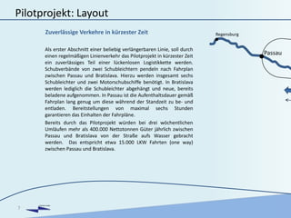 DANUBIA KOMBI
Pilotprojekt: Layout
Als erster Abschnitt einer beliebig verlängerbaren Linie, soll durch
einen regelmäßigen Linienverkehr das Pilotprojekt in kürzester Zeit
ein zuverlässiges Teil einer lückenlosen Logistikkette werden.
Schubverbände von zwei Schubleichtern pendeln nach Fahrplan
zwischen Passau und Bratislava. Hierzu werden insgesamt sechs
Schubleichter und zwei Motorschubschiffe benötigt. In Bratislava
werden lediglich die Schubleichter abgehängt und neue, bereits
beladene aufgenommen. In Passau ist die Aufenthaltsdauer gemäß
Fahrplan lang genug um diese während der Standzeit zu be- und
entladen. Bereitstellungen von maximal sechs Stunden
garantieren das Einhalten der Fahrpläne.
Bereits durch das Pilotprojekt würden bei drei wöchentlichen
Umläufen mehr als 400.000 Nettotonnen Güter jährlich zwischen
Passau und Bratislava von der Straße aufs Wasser gebracht
werden. Das entspricht etwa 15.000 LKW Fahrten (one way)
zwischen Passau und Bratislava.
7
Zuverlässige Verkehre in kürzester Zeit
Passau
Regensburg
 