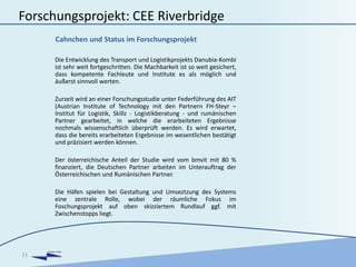 DANUBIA KOMBI
Forschungsprojekt: CEE Riverbridge
Die Entwicklung des Transport und Logistikprojekts Danubia-Kombi
ist sehr weit fortgeschritten. Die Machbarkeit ist so weit gesichert,
dass kompetente Fachleute und Institute es als möglich und
äußerst sinnvoll werten.
Zurzeit wird an einer Forschungsstudie unter Federführung des AIT
(Austrian Institute of Technology mit den Partnern FH-Steyr –
Institut für Logistik, Skillz - Logistikberatung - und rumänischen
Partner gearbeitet, in welche die erarbeiteten Ergebnisse
nochmals wissenschaftlich überprüft werden. Es wird erwartet,
dass die bereits erarbeiteten Ergebnisse im wesentlichen bestätigt
und präzisiert werden können.
Der österreichische Anteil der Studie wird vom bmvit mit 80 %
finanziert, die Deutschen Partner arbeiten im Unterauftrag der
Österreichischen und Rumänischen Partner.
Die Häfen spielen bei Gestaltung und Umseztzung des Systems
eine zentrale Rolle, wobei der räumliche Fokus im
Foschungsprojekt auf oben skizziertem Rundlauf ggf. mit
Zwischenstopps liegt.
11
Cahnchen und Status im Forschungsprojekt
 