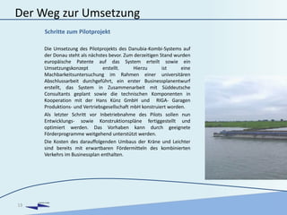 DANUBIA KOMBI
Der Weg zur Umsetzung
Die Umsetzung des Pilotprojekts des Danubia-Kombi-Systems auf
der Donau steht als nächstes bevor. Zum derzeitigen Stand wurden
europäische Patente auf das System erteilt sowie ein
Umsetzungskonzept erstellt. Hierzu ist eine
Machbarkeitsuntersuchung im Rahmen einer universitären
Abschlussarbeit durchgeführt, ein erster Businessplanentwurf
erstellt, das System in Zusammenarbeit mit Süddeutsche
Consultants geplant sowie die technischen Komponenten in
Kooperation mit der Hans Künz GmbH und RIGA- Garagen
Produktions- und Vertriebsgesellschaft mbH konstruiert worden.
Als letzter Schritt vor Inbetriebnahme des Pilots sollen nun
Entwicklungs- sowie Konstruktionspläne fertiggestellt und
optimiert werden. Das Vorhaben kann durch geeignete
Förderprogramme weitgehend unterstützt werden.
Die Kosten des darauffolgenden Umbaus der Kräne und Leichter
sind bereits mit erwartbaren Fördermitteln des kombinierten
Verkehrs im Businessplan enthalten.
13
Schritte zum Pilotprojekt
 
