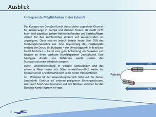 DANUBIA KOMBI
Ausblick
Das Konzept von Danubia-Kombi bietet bisher ungeahnte Chancen
für Wasserwege in Europa und darüber hinaus. Da meißt nicht
kran- und stapelbar, gelten Wechselaufbauten und Sattelauflieger
derzeit für den kombinierten Verkehr auf Wasserstraßen als
ungeeignet. Diese machen jedoch bereits heute über 70% des
Straßengüterverkehrs aus. Eine Erweiterung des Pilotprojekts
entlang der Donau bis Budapest – der Umschlagpunkt in Bratislava
bleibt bestehen – bietet eine gute Anbindung der Slowakei und
Ungarn an ihren stärksten Handelspartner Deutschland. Eine
häufigere Anzahl von Abfahrten würde zudem das
Transportvolumen erheblich steigern.
Durch Linienerweiterung in weitere Donauländer und das
schwarze Meer lassen sich Güter umweltfreundlich weiter bis
beispielsweise Griechenland oder in die Türkei transportieren.
Im Weiteren ist der Anwendungsbereich nicht auf die Donau
beschränkt. Einsätze auf anderen geeigneten Binnengewässern,
aber auch Short-Sea Relationen auf der Nordsee kommen für das
Danubia-Kombi-System in Frage.
15
Unbegrenzte Möglichkeiten in der Zukunft
27 h
Passau
 