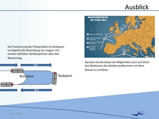 DANUBIA KOMBI
Ausblick
16.11.2016 16
16 h
Bratislava Budapest
Die Erweiterung des Pilotprojekts bis Budapest
ermöglicht die Verbindung von Ungarn mit
seinem stärksten Handelspartner über den
Wasserweg.
Danubia-Kombi bietet die Möglichkeit auch auf Short-
Sea Relationen das Verkehrsaufkommen auf dem
Wasser zu erhöhen.
 