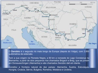 O  Danúbio  é o segundo rio mais longo da Europa (depois do Volga), com 2.850 quilómetros de extensão . Tem a sua origem na Floresta Negra, a 60 km a noroeste do Lago Constança na Alemanha, a partir de dois pequenos rios chamados Brigach e Breg, que se juntam em Donaueschingen (Alemanha) e são chamados  Danúbio  dali em diante. Constitui a fronteira natural de dez países: Alemanha, Áustria, Eslováquia, Hungria, Croácia, Sérvia, Bulgária, Roménia, Moldávia e Ucrânia.  