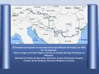 El Danubio es el segundo rio mas largo de Europa (Después del Volga), con 2850 Km. de extensión.  Tiene su origen en la Selva Negra, a 60 Km al noroeste del Lago Constanza, en Alemania.  Delimita la frontera de diez paises: Alemania, Austria, Eslovaquia, Hungria, Croacia, Servia, Bulgaria, Romania, Moldavia y Ucrania. 