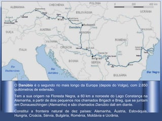 O  Danúbio  é o segundo rio mais longo da Europa (depois do Volga), com 2.850 quilómetros de extensão . Tem a sua origem na Floresta Negra, a 60 km a noroeste do Lago Constança na Alemanha, a partir de dois pequenos rios chamados Brigach e Breg, que se juntam em Donaueschingen (Alemanha) e são chamados  Danúbio  dali em diante. Constitui a fronteira natural de dez países: Alemanha, Áustria, Eslováquia, Hungria, Croácia, Sérvia, Bulgária, Roménia, Moldávia e Ucrânia.  