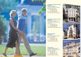 DANUBIUS HEALTH SPA
     RESORT
     NOVÉ LÁZNE11111
               ˘
     CZ-353 01 Mariánské Lázne,
                             ˘
     Reitenbergerova 53
     Tel.: +420 354 644 111
         +420 354 644 300
     Fax: +420 354 644 044
     novelazne@badmarienbad.cz




     DANUBIUS HEALTH SPA
                                      DANUBIUS HEALTH
     RESORT
                                      SPA RESORT
     VILLA BUTTERFLY 1111
                                      NOVÉ LÁZNE11111
                                                ˘
     CZ-353 01 Mariánské Lázne,
                             ˘
     Hlavní 655
     Tel.: +420 354 654 111           DANUBIUS HEALTH SPA
         +420 354 654 300             RESORT
     Fax: +420 354 654 200            VILLA
     villabutterfly@badmarienbad.cz   BUTTERFLY 1111




     GRANDHOTEL
     PACIFIK 1111
     CZ-353 48 Mariánské Lázne,
                             ˘
     Mírové námestí 84
               ˘
     Tel.: +420 354 651 111
         +420 354 651 300
     Fax: +420 354 651 200
     pacifik@badmarienbad.cz          GRANDHOTEL
                                      PACIFIK 1111




     SPA HOTEL
     HVEZDA-SKALNÍK 1111
       ˘
     CZ-353 52 Mariánské Lázne,
                             ˘
     Goethovo námestí 7
                 ˘
     Tel.: +420 354 631 111
         +420 354 631 114
     Fax: +420 354 631 200
     hvezda@badmarienbad.cz
18
 