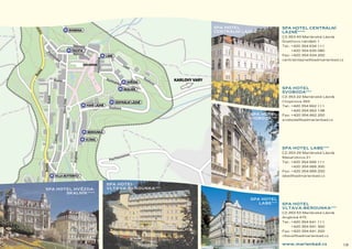 SPA HOTEL                  SPA HOTEL CENTRÁLNÍ
                                            CENTRÁLNÍ LÁZNE1111
                                                          ˘            LÁZNE1111
                                                                            ˘
                                                                       CZ-353 43 Mariánské Lázne,
                                                                                               ˘
                                                                       Goethovo námestí 1
                                                                                   ˘
                                                                       Tel.: +420 354 634 111
                                                                           +420 354 635 080
                                                                       Fax: +420 354 634 200
                                                                       centralnilazne@badmarienbad.cz




                                                                       SPA HOTEL
                                                                       SVOBODA 111
                                                                       CZ-353 22 Mariánské Lázne,
                                                                                               ˘
                                                                       Chopinova 393
                                                                       Tel.: +420 354 662 111
                                                                           +420 354 662 138
                                                         SPA HOTEL     Fax: +420 354 662 200
                                                        SVOBODA 111    svoboda@badmarienbad.cz




                                                                       SPA HOTEL LABE 111
                                                                       CZ-353 29 Mariánské Lázne,
                                                                                               ˘
                                                                       Masarykova 21
                                                                       Tel.: +420 354 666 111
                                                                           +420 354 666 300
                                                                       Fax: +420 354 666 200
                                                                       labe@badmarienbad.cz

                      SPA HOTEL
            ˘
SPA HOTEL HVEZDA-     VLTAVA-BEROUNKA 111
       SKALNÍK 1111
                                                         SPA HOTEL
                                                            LABE 111   SPA HOTEL
                                                                       VLTAVA-BEROUNKA 111
                                                                       CZ-353 53 Mariánské Lázne,
                                                                                               ˘
                                                                       Anglická 475
                                                                       Tel.: +420 354 641 111
                                                                           +420 354 641 300
                                                                       Fax: +420 354 641 200
                                                                       vltava@badmarienbad.cz

                                                                       www.marienbad.cz             19
 