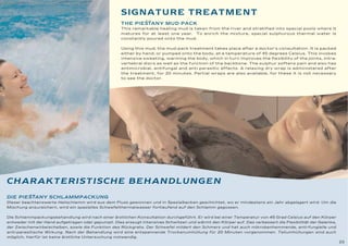 SIGNATURE TREATMENT
                                                           ˘˘
                                                    THE PIESTANY MUD PACK
                                                    This remarkable healing mud is taken from the river and stratified into special pools where it
                                                    matures for at least one year. To enrich the mixture, special sulphurous thermal water is
                                                    constantly poured onto the mud.


                                                    Using this mud, the mud-pack treatment takes place after a doctor's consultation. It is packed
                                                    either by hand, or pumped onto the body, at a temperature of 45 degrees Celsius. This invokes
                                                    intensive sweating, warming the body, which in turn improves the flexibility of the joints, intra-
                                                    vertebral discs as well as the function of the backbone. The sulphur softens pain and also has
                                                    antimicrobial, antifungal and anti parasitic effects. A relaxing dry wrap is administered after
                                                    the treatment, for 20 minutes. Partial wraps are also available, for these it is not necessary
                                                    to see the doctor.




CHARAKTERISTISCHE BEHANDLUNGEN
       ˘˘
DIE PIESTANY SCHLAMMPACKUNG
Dieser beachtenswerte Heilschlamm wird aus dem Fluss gewonnen und in Spezialbecken geschichtet, wo er mindestens ein Jahr abgelagert wird. Um die
Mischung anzureichern, wird ein spezielles Schwefelthermalwasser fortlaufend auf den Schlamm gegossen.


Die Schlammpackungsbehandlung wird nach einer ärztlichen Konsultation durchgeführt. Er wird bei einer Temperatur von 45 Grad Celsius auf den Körper
entweder mit der Hand aufgetragen oder gepumpt. Dies erzeugt intensives Schwitzen und wärmt den Körper auf. Das verbessert die Flexibilität der Gelenke,
der Zwischenwirbelscheiben, sowie die Funktion des Rückgrats. Der Schwefel mildert den Schmerz und hat auch mikrobenhemmende, anti-fungielle und
anti-parasitische Wirkung. Nach der Behandlung wird eine entspannende Trockenumhüllung für 20 Minuten vorgenommen. Teilumhüllungen sind auch
möglich, hierfür ist keine ärztliche Untersuchung notwendig.
                                                                                                                                                           23
 