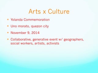 Arts x Culture
—  Yolanda Commemoration
—  Uno morato, quezon city
—  November 9, 2014
—  Collaborative, generative event w/ geographers,
social workers, artists, activists
 