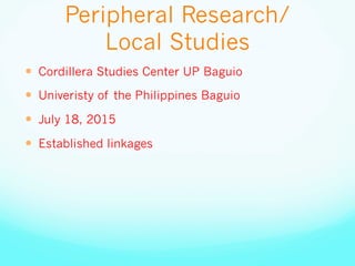 Peripheral Research/
Local Studies
—  Cordillera Studies Center UP Baguio
—  Univeristy of the Philippines Baguio
—  July 18, 2015
—  Established linkages
 