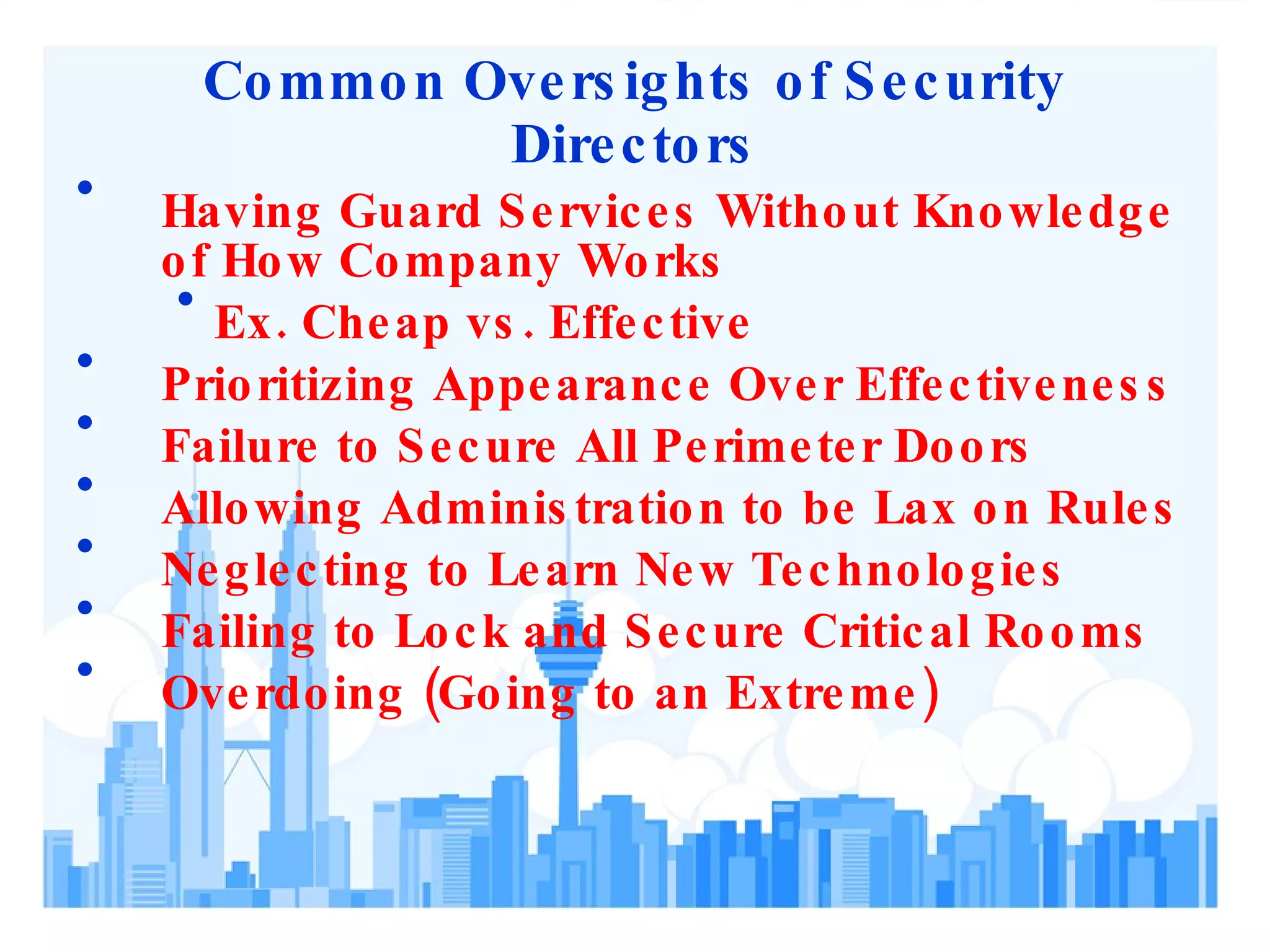 Common Oversights of Security Directors Having Guard Services Without Knowledge of How Company Works Ex. Cheap vs. Effective Prioritizing Appearance Over Effectiveness Failure to Secure All Perimeter Doors Allowing Administration to be Lax on Rules Neglecting to Learn New Technologies Failing to Lock and Secure Critical Rooms Overdoing (Going to an Extreme) 