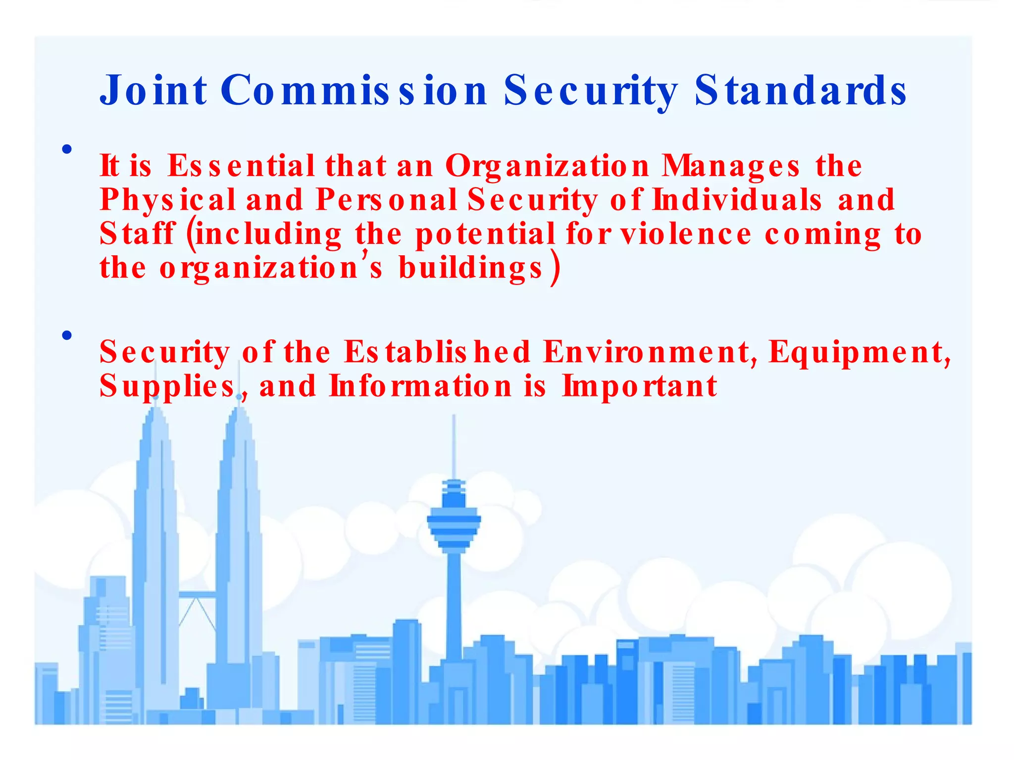 Joint Commission Security Standards It is Essential that an Organization Manages the Physical and Personal Security of Individuals and Staff (including the potential for violence coming to the organization’s buildings)  Security of the Established Environment, Equipment, Supplies, and Information is Important  