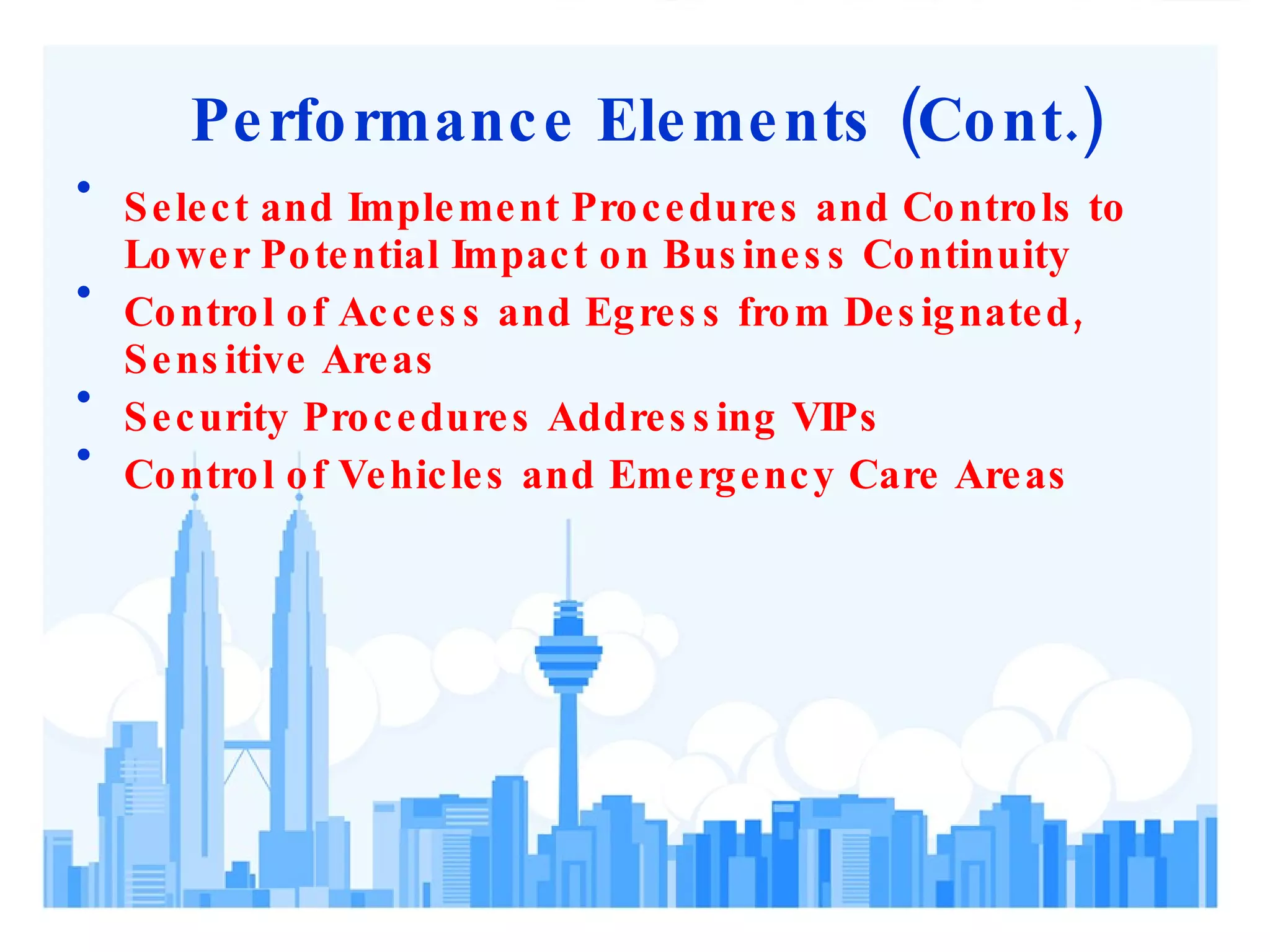 Performance Elements (Cont.) Select and Implement Procedures and Controls to Lower Potential Impact on Business Continuity Control of Access and Egress from Designated, Sensitive Areas Security Procedures Addressing VIPs Control of Vehicles and Emergency Care Areas 