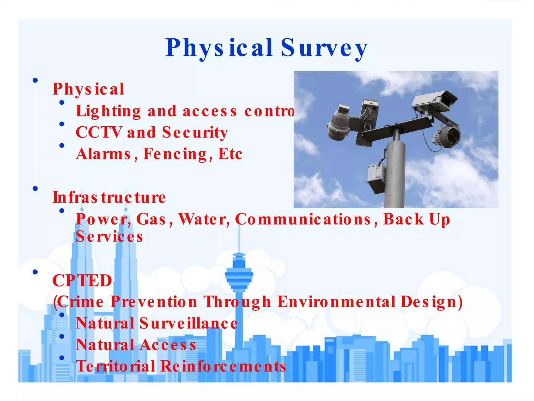 Physical Survey Physical Lighting and access control CCTV and Security  Alarms, Fencing, Etc Infrastructure Power, Gas, Water, Communications, Back Up Services CPTED  ( Crime Prevention Through Environmental Design ) Natural Surveillance Natural Access Territorial Reinforcements 