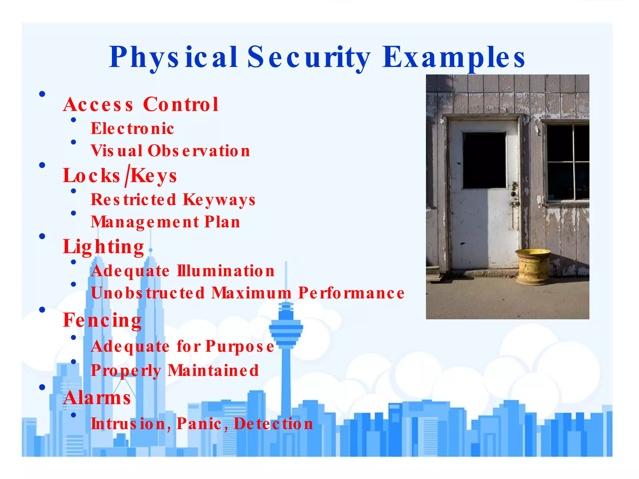 Physical Security Examples Access Control Electronic Visual Observation Locks/Keys Restricted Keyways Management Plan Lighting Adequate Illumination Unobstructed Maximum Performance Fencing Adequate for Purpose Properly Maintained Alarms Intrusion, Panic, Detection 