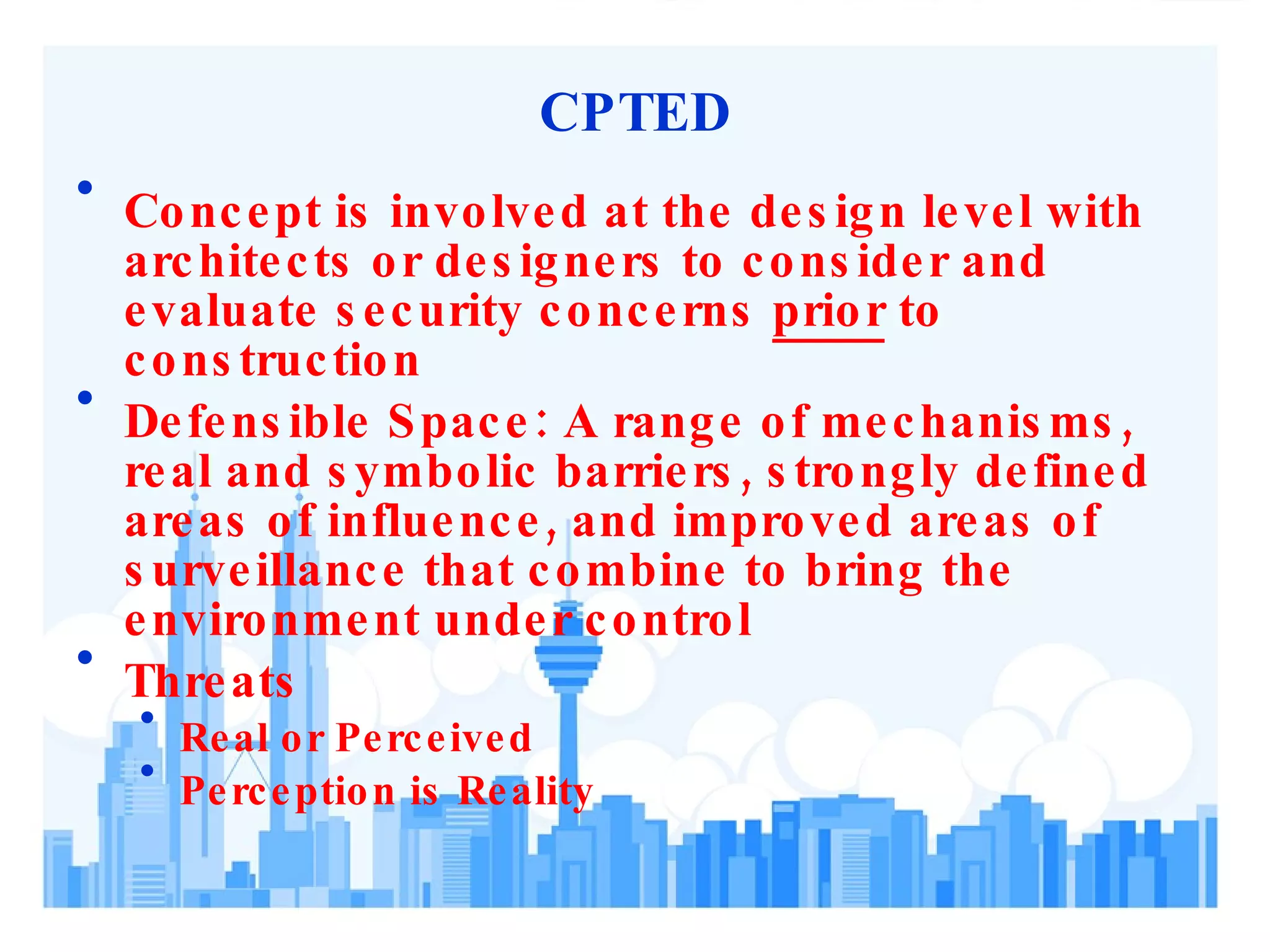 CPTED Concept is involved at the design level with architects or designers to consider and evaluate security concerns  prior  to construction Defensible Space: A range of mechanisms, real and symbolic barriers, strongly defined areas of influence, and improved areas of surveillance that combine to bring the environment under control Threats Real or Perceived Perception is Reality 