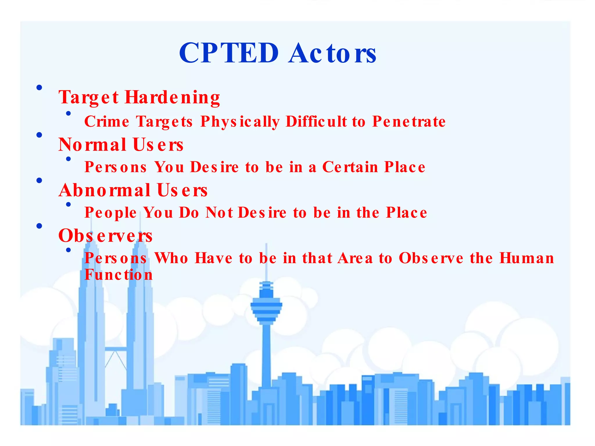 CPTED Actors Target Hardening Crime Targets Physically Difficult to Penetrate Normal Users Persons You Desire to be in a Certain Place Abnormal Users People You Do Not Desire to be in the Place Observers Persons Who Have to be in that Area to Observe the Human Function 