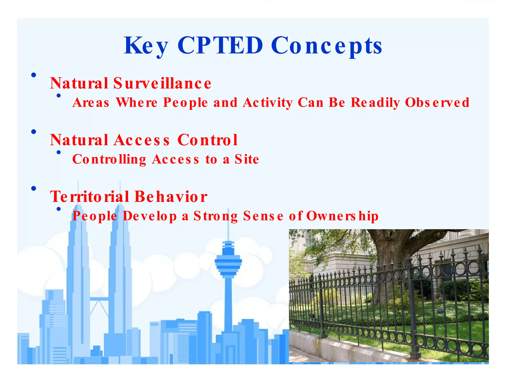 Key CPTED Concepts Natural Surveillance Areas Where People and Activity Can Be Readily Observed Natural Access Control Controlling Access to a Site Territorial Behavior People Develop a Strong Sense of Ownership 