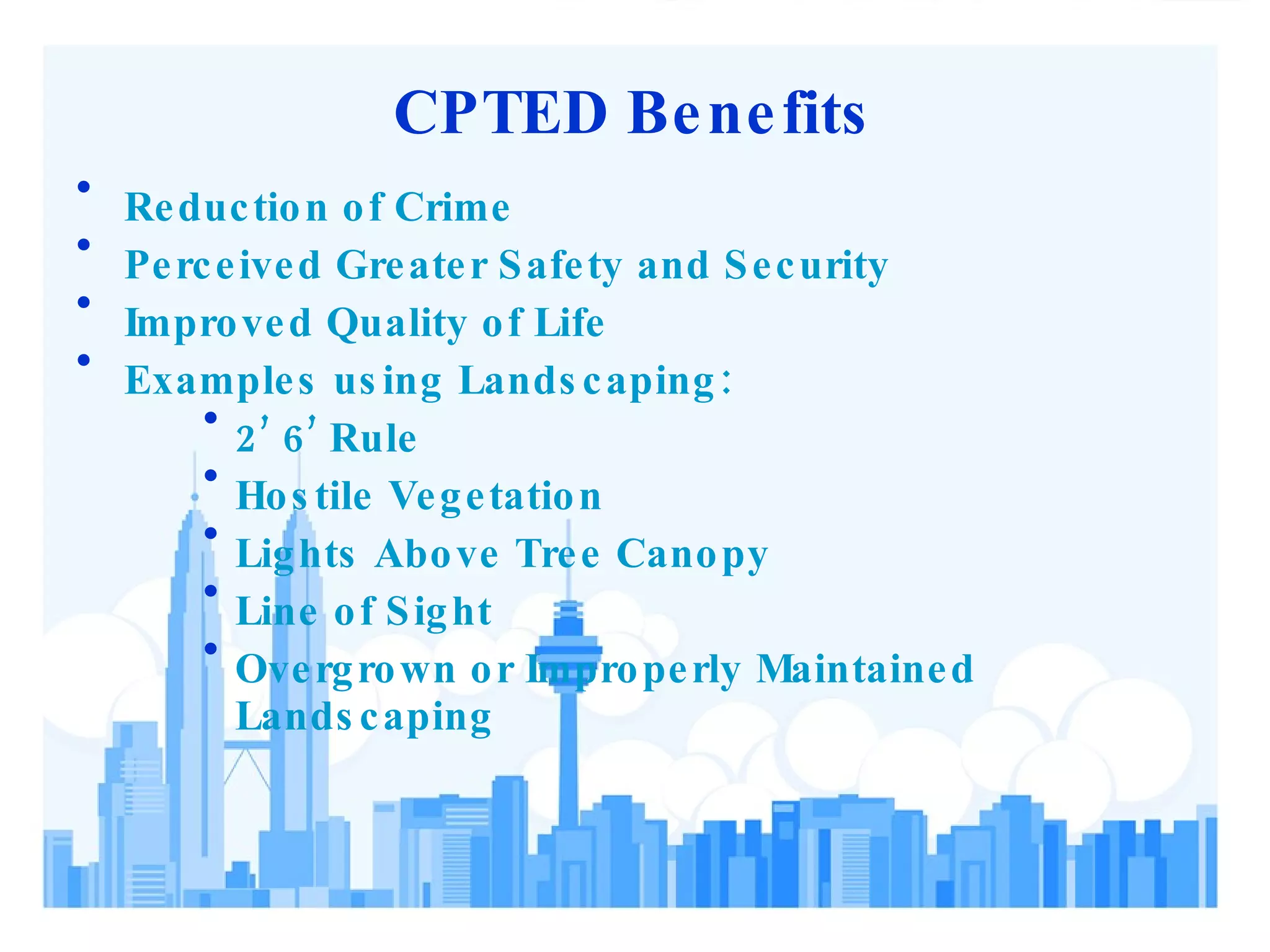 CPTED Benefits Reduction of Crime Perceived Greater Safety and Security Improved Quality of Life Examples using Landscaping: 2’ 6’ Rule Hostile Vegetation Lights Above Tree Canopy Line of Sight Overgrown or Improperly Maintained Landscaping 
