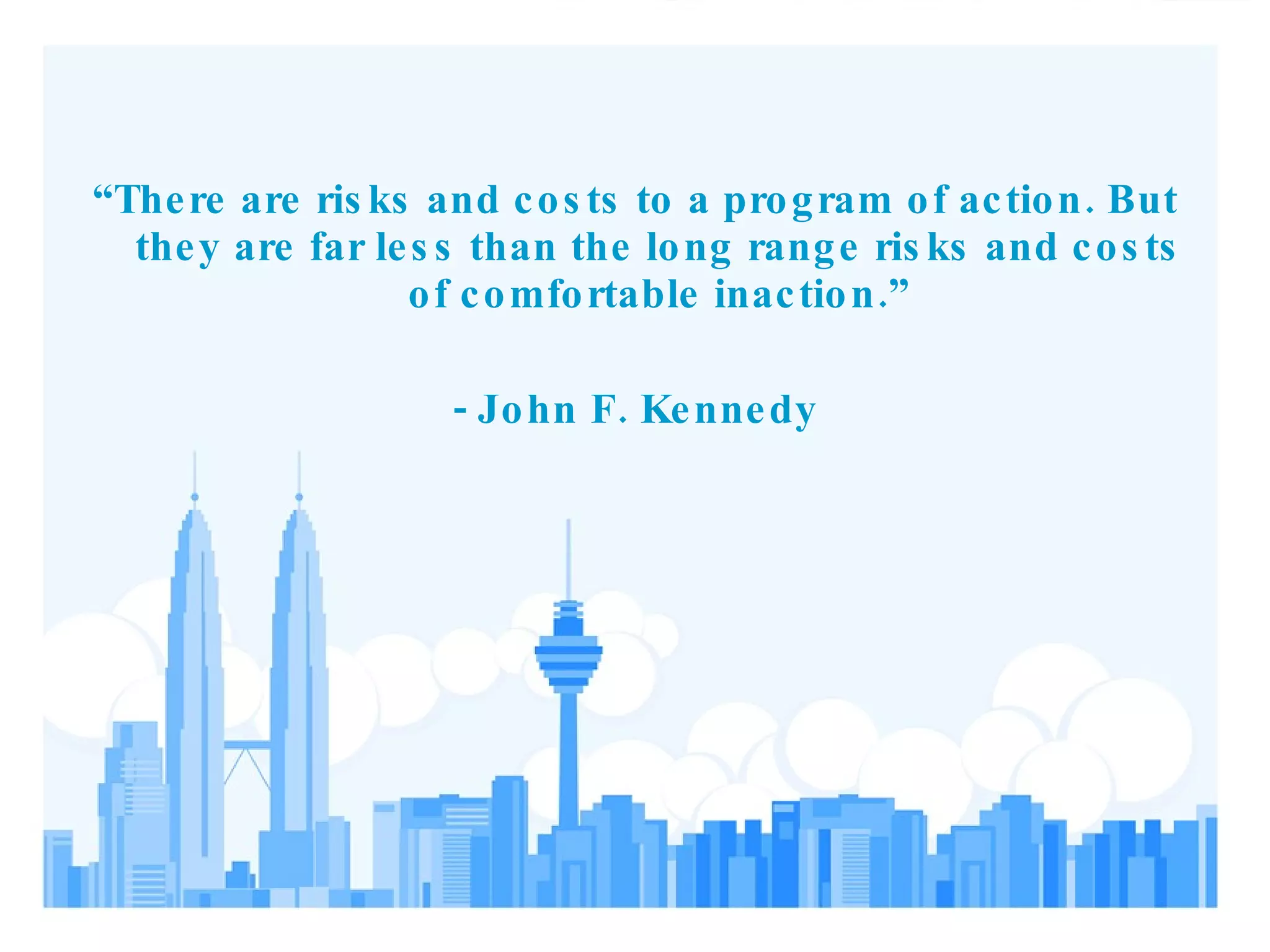 “ There are risks and costs to a program of action. But they are far less than the long range risks and costs of comfortable inaction.” - John F. Kennedy 
