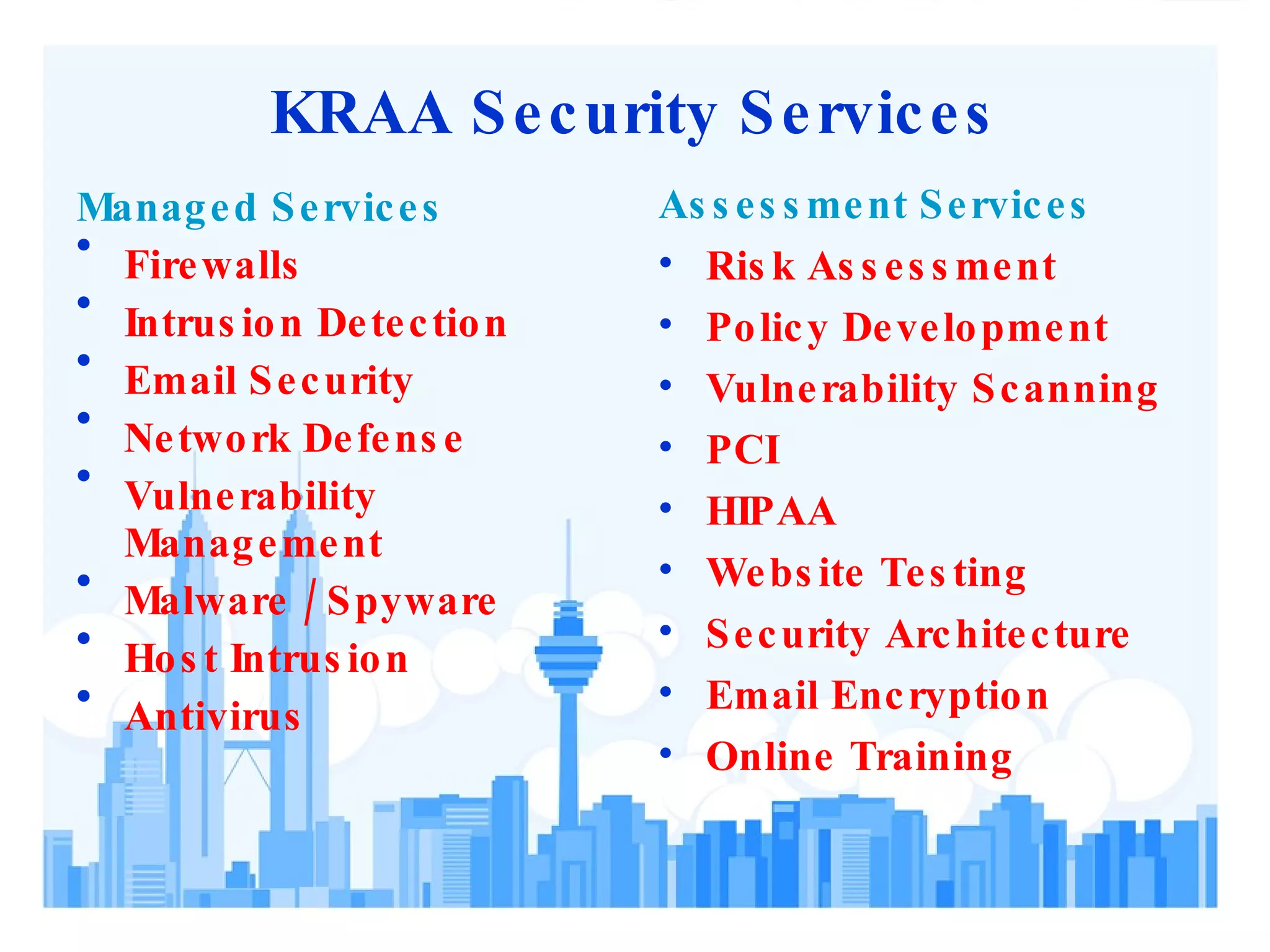 KRAA Security Services Managed Services Firewalls Intrusion Detection Email Security Network Defense Vulnerability Management Malware / Spyware Host Intrusion Antivirus Assessment Services Risk Assessment Policy Development Vulnerability Scanning PCI HIPAA Website Testing Security Architecture Email Encryption Online Training 
