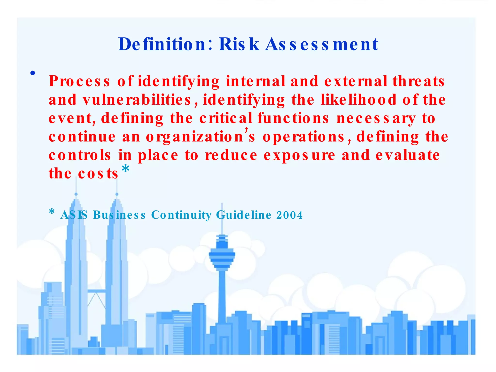 Definition: Risk Assessment Process of identifying internal and external threats and vulnerabilities, identifying the likelihood of the event, defining the critical functions necessary to continue an organization’s operations, defining the controls in place to reduce exposure and evaluate the costs * *  ASIS Business Continuity Guideline 2004 