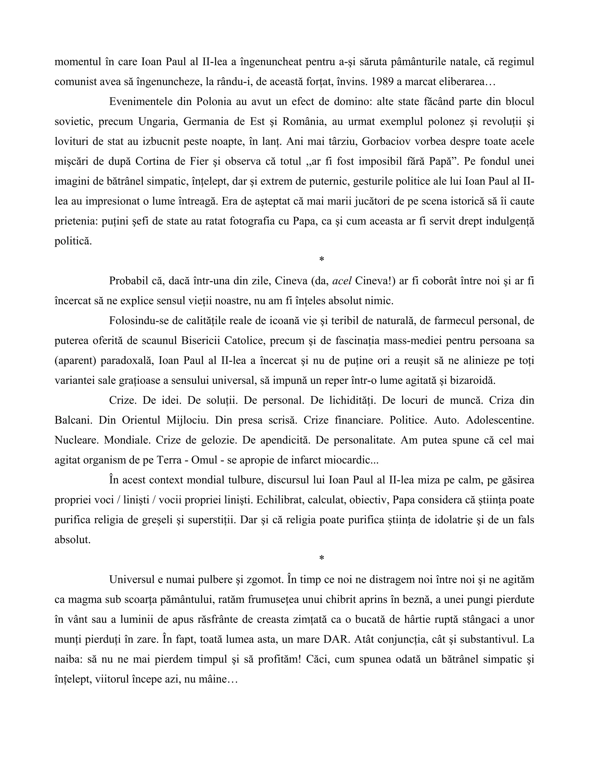 momentul în care Ioan Paul al II-lea a îngenuncheat pentru a-şi săruta pâmânturile natale, că regimul
comunist avea să îngenuncheze, la rându-i, de această forţat, învins. 1989 a marcat eliberarea…
            Evenimentele din Polonia au avut un efect de domino: alte state făcând parte din blocul
sovietic, precum Ungaria, Germania de Est şi România, au urmat exemplul polonez şi revoluţii şi
lovituri de stat au izbucnit peste noapte, în lanţ. Ani mai târziu, Gorbaciov vorbea despre toate acele
mişcări de după Cortina de Fier şi observa că totul ,,ar fi fost imposibil fără Papă”. Pe fondul unei
imagini de bătrânel simpatic, înţelept, dar şi extrem de puternic, gesturile politice ale lui Ioan Paul al II-
lea au impresionat o lume întreagă. Era de aşteptat că mai marii jucători de pe scena istorică să îi caute
prietenia: puţini şefi de state au ratat fotografia cu Papa, ca şi cum aceasta ar fi servit drept indulgenţă
politică.
                                                              *
            Probabil că, dacă într-una din zile, Cineva (da, acel Cineva!) ar fi coborât între noi şi ar fi
încercat să ne explice sensul vieţii noastre, nu am fi înţeles absolut nimic.
            Folosindu-se de calităţile reale de icoană vie şi teribil de naturală, de farmecul personal, de
puterea oferită de scaunul Bisericii Catolice, precum şi de fascinaţia mass-mediei pentru persoana sa
(aparent) paradoxală, Ioan Paul al II-lea a încercat şi nu de puţine ori a reuşit să ne alinieze pe toţi
variantei sale graţioase a sensului universal, să impună un reper într-o lume agitată şi bizaroidă.
            Crize. De idei. De soluţii. De personal. De lichidităţi. De locuri de muncă. Criza din
Balcani. Din Orientul Mijlociu. Din presa scrisă. Crize financiare. Politice. Auto. Adolescentine.
Nucleare. Mondiale. Crize de gelozie. De apendicită. De personalitate. Am putea spune că cel mai
agitat organism de pe Terra - Omul - se apropie de infarct miocardic...
            În acest context mondial tulbure, discursul lui Ioan Paul al II-lea miza pe calm, pe găsirea
propriei voci / linişti / vocii propriei linişti. Echilibrat, calculat, obiectiv, Papa considera că ştiinţa poate
purifica religia de greşeli şi superstiţii. Dar şi că religia poate purifica ştiinţa de idolatrie şi de un fals
absolut.
                                                              *
            Universul e numai pulbere şi zgomot. În timp ce noi ne distragem noi între noi şi ne agităm
ca magma sub scoarţa pământului, ratăm frumuseţea unui chibrit aprins în beznă, a unei pungi pierdute
în vânt sau a luminii de apus răsfrânte de creasta zimţată ca o bucată de hârtie ruptă stângaci a unor
munţi pierduţi în zare. În fapt, toată lumea asta, un mare DAR. Atât conjuncţia, cât şi substantivul. La
naiba: să nu ne mai pierdem timpul şi să profităm! Căci, cum spunea odată un bătrânel simpatic şi
înţelept, viitorul începe azi, nu mâine…
 