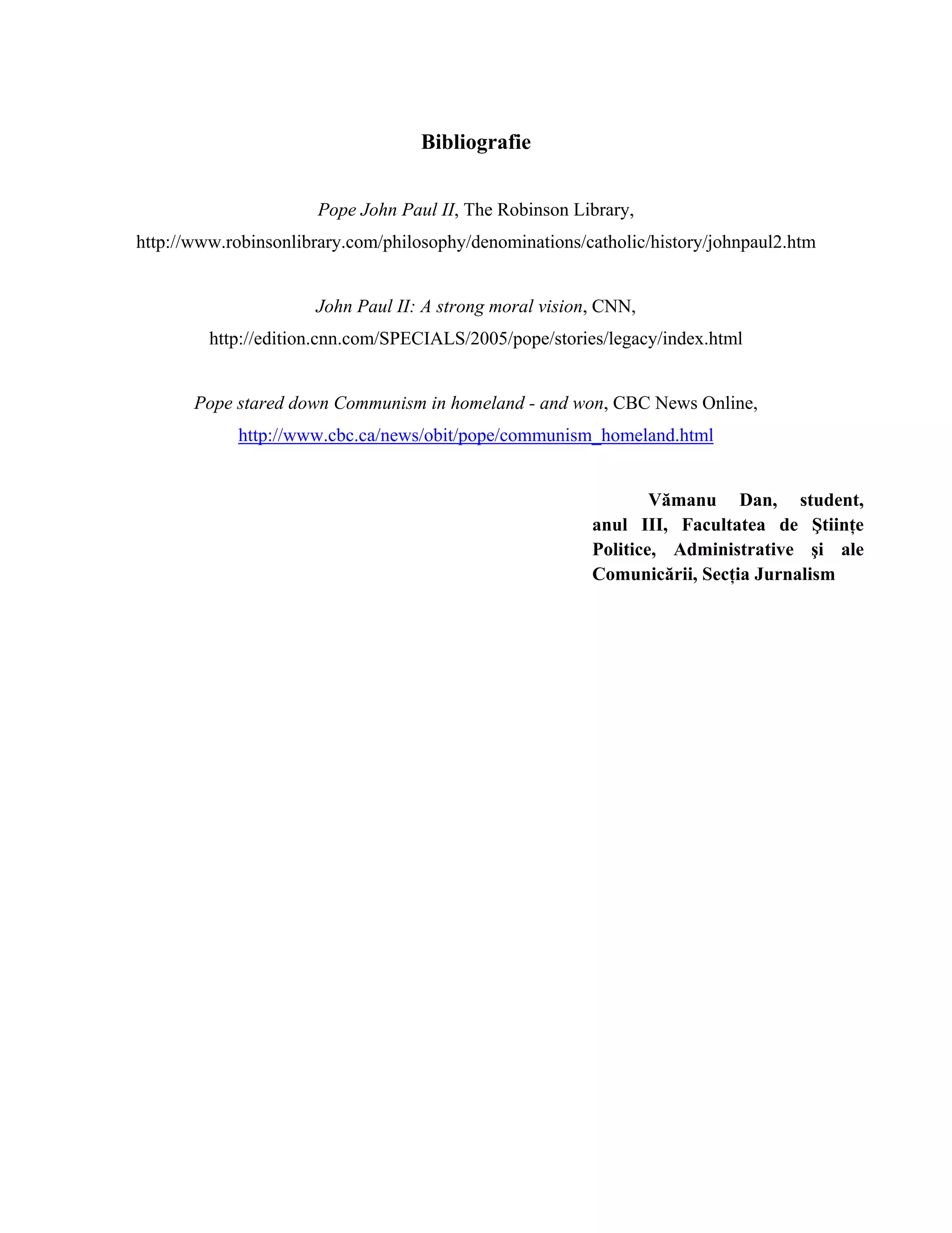 Bibliografie


                      Pope John Paul II, The Robinson Library,
http://www.robinsonlibrary.com/philosophy/denominations/catholic/history/johnpaul2.htm


                      John Paul II: A strong moral vision, CNN,
         http://edition.cnn.com/SPECIALS/2005/pope/stories/legacy/index.html


       Pope stared down Communism in homeland - and won, CBC News Online,
            http://www.cbc.ca/news/obit/pope/communism_homeland.html


                                                                 Vămanu Dan, student,
                                                         anul III, Facultatea de Ştiinţe
                                                         Politice, Administrative şi ale
                                                         Comunicării, Secţia Jurnalism
 