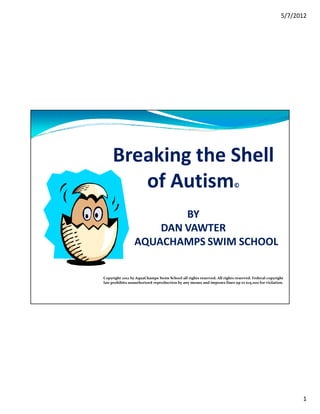 5/7/2012




     Breaking the Shell
        of Autism                                                       ©



                         BY
                     DAN VAWTER
                 AQUACHAMPS SWIM SCHOOL

Copyright 2012 by AquaChamps Swim School all rights reserved. All rights reserved. Federal copyright
law prohibits unauthorized reproduction by any means and imposes fines up to $25,000 for violation.




                                                                                                        1
 