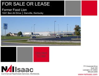 FOR SALE OR LEASE 
Former Food Lion 
1041 Ben Ali Drive │ Danville, Kentucky 




                                      Click Here 
                                       To View


                                                         771 Corporate Drive 


               Isaac 
Commercial Real Estate Services, Worldwide. 
                                                                   Suite 300 
                                                        Lexington, KY 40503 
                                                               859.224.2000 
                                                    www.naiisaac.com 
 