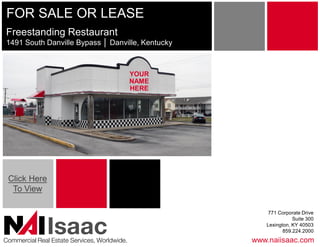 FOR SALE OR LEASE 
Freestanding Restaurant 
1491 South Danville Bypass │ Danville, Kentucky 



                                               YOUR 
                                               NAME 
                                               HERE




 Click Here 
  To View 

                                                           771 Corporate Drive 
                                                                     Suite 300 

               Isaac 
Commercial Real Estate Services, Worldwide. 
                                                          Lexington, KY 40503 
                                                                 859.224.2000 
                                                       www.naiisaac.com 
 