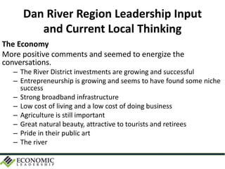 Dan River Region Leadership Input
and Current Local Thinking
The Economy
More positive comments and seemed to energize the
conversations.
– The River District investments are growing and successful
– Entrepreneurship is growing and seems to have found some niche
success
– Strong broadband infrastructure
– Low cost of living and a low cost of doing business
– Agriculture is still important
– Great natural beauty, attractive to tourists and retirees
– Pride in their public art
– The river
 