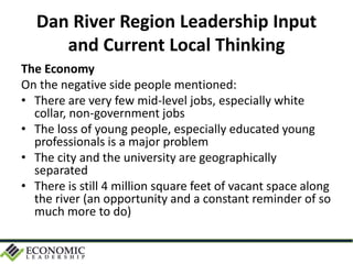 Dan River Region Leadership Input
and Current Local Thinking
The Economy
On the negative side people mentioned:
• There are very few mid-level jobs, especially white
collar, non-government jobs
• The loss of young people, especially educated young
professionals is a major problem
• The city and the university are geographically
separated
• There is still 4 million square feet of vacant space along
the river (an opportunity and a constant reminder of so
much more to do)
 