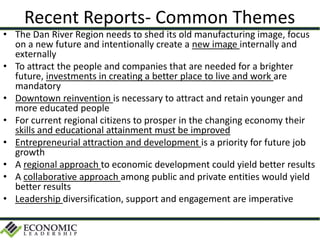 Recent Reports- Common Themes
• The Dan River Region needs to shed its old manufacturing image, focus
on a new future and intentionally create a new image internally and
externally
• To attract the people and companies that are needed for a brighter
future, investments in creating a better place to live and work are
mandatory
• Downtown reinvention is necessary to attract and retain younger and
more educated people
• For current regional citizens to prosper in the changing economy their
skills and educational attainment must be improved
• Entrepreneurial attraction and development is a priority for future job
growth
• A regional approach to economic development could yield better results
• A collaborative approach among public and private entities would yield
better results
• Leadership diversification, support and engagement are imperative
 