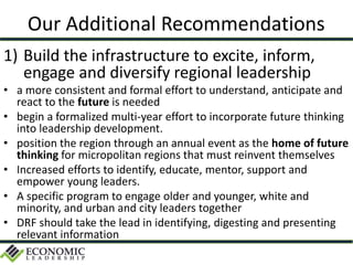 Our Additional Recommendations
1) Build the infrastructure to excite, inform,
engage and diversify regional leadership
• a more consistent and formal effort to understand, anticipate and
react to the future is needed
• begin a formalized multi-year effort to incorporate future thinking
into leadership development.
• position the region through an annual event as the home of future
thinking for micropolitan regions that must reinvent themselves
• Increased efforts to identify, educate, mentor, support and
empower young leaders.
• A specific program to engage older and younger, white and
minority, and urban and city leaders together
• DRF should take the lead in identifying, digesting and presenting
relevant information
 