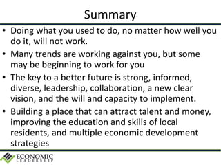 Summary
• Doing what you used to do, no matter how well you
do it, will not work.
• Many trends are working against you, but some
may be beginning to work for you
• The key to a better future is strong, informed,
diverse, leadership, collaboration, a new clear
vision, and the will and capacity to implement.
• Building a place that can attract talent and money,
improving the education and skills of local
residents, and multiple economic development
strategies
 