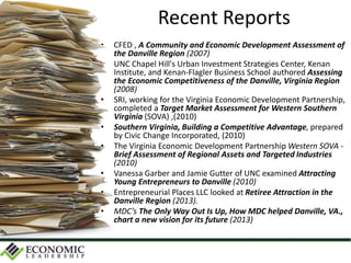 Recent Reports
• CFED , A Community and Economic Development Assessment of
the Danville Region (2007)
• UNC Chapel Hill's Urban Investment Strategies Center, Kenan
Institute, and Kenan-Flagler Business School authored Assessing
the Economic Competitiveness of the Danville, Virginia Region
(2008)
• SRI, working for the Virginia Economic Development Partnership,
completed a Target Market Assessment for Western Southern
Virginia (SOVA) ,(2010)
• Southern Virginia, Building a Competitive Advantage, prepared
by Civic Change Incorporated, (2010)
• The Virginia Economic Development Partnership Western SOVA -
Brief Assessment of Regional Assets and Targeted Industries
(2010)
• Vanessa Garber and Jamie Gutter of UNC examined Attracting
Young Entrepreneurs to Danville (2010)
• Entrepreneurial Places LLC looked at Retiree Attraction in the
Danville Region (2013).
• MDC’s The Only Way Out Is Up, How MDC helped Danville, VA.,
chart a new vision for its future (2013)
 