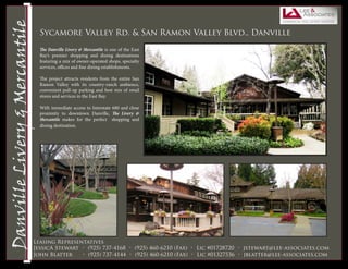 Livermore Valley Plaza
 Danville Livery & Mercantile
                                Sycamore Valley Rd. & San Ramon Valley Blvd., Danville

                                The Danville Livery & Mercantile is one of the East
                                Bay’s premier shopping and dining destinations
                                featuring a mix of owner-operated shops, specialty
                                services, offices and fine dining establishments.

                                The project attracts residents from the entire San
                                Ramon Valley with its country-ranch ambience,
                                convenient pull-up parking and best mix of retail
                                stores and services in the East Bay.

                                With immediate access to Interstate 680 and close
                                proximity to downtown Danville, The Livery &
                                Mercantile makes for the perfect shopping and
                                dining destination.




                           Leasing Representatives
                           JessicA Stewart • (925) 737-4168 • (925) 460-6210 (Fax) • Lic #01728720 • jstewart@lee-associates.com
                           John Blatter    • (925) 737-4144 • (925) 460-6210 (Fax) • Lic #01327536 • jblatter@lee-associates.com
 