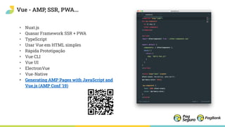 Vue - AMP, SSR, PWA...
• Nuxt.js
• Quasar Framework SSR + PWA
• TypeScript
• Usar Vue em HTML simples
• Rápida Prototipação
• Vue CLI
• Vue UI
• ElectronVue
• Vue-Native
• Generating AMP Pages with JavaScript and
Vue.js (AMP Conf '19)
 