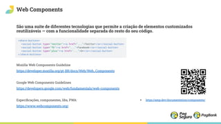 Web Components
São uma suíte de diferentes tecnologias que permite a criação de elementos customizados
reutilizáveis — com a funcionalidade separada do resto do seu código.
Mozilla Web Components Guideline
https://developer.mozilla.org/pt-BR/docs/Web/Web_Components
Google Web Components Guidelines
https://developers.google.com/web/fundamentals/web-components
Especiﬁcações, componentes, libs, PWA:
https://www.webcomponents.org/
+ https://amp.dev/documentation/components/
 