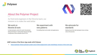 Polymer
AMP version of the News App made with Polymer
+ https://polymer-library.polymer-project.org/1.0/docs/apps/news-case-study#amp-version-of-the-news-app
 