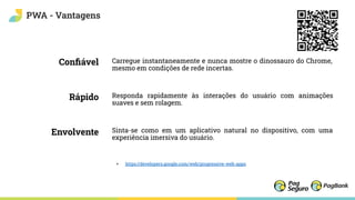 Conﬁável
Rápido
Envolvente
PWA - Vantagens
Carregue instantaneamente e nunca mostre o dinossauro do Chrome,
mesmo em condições de rede incertas.
Responda rapidamente às interações do usuário com animações
suaves e sem rolagem.
Sinta-se como em um aplicativo natural no dispositivo, com uma
experiência imersiva do usuário.
+ https://developers.google.com/web/progressive-web-apps
 