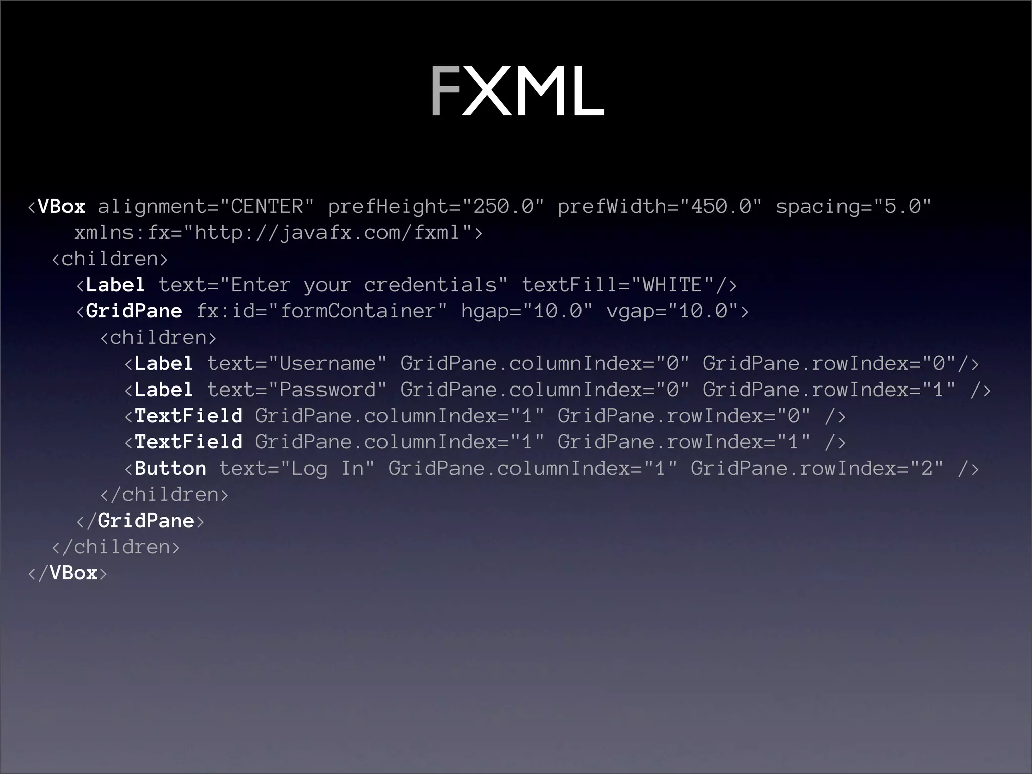FXML
<VBox alignment="CENTER" prefHeight="250.0" prefWidth="450.0" spacing="5.0"
    xmlns:fx="http://javafx.com/fxml">
  <children>
    <Label text="Enter your credentials" textFill="WHITE"/>
    <GridPane fx:id="formContainer" hgap="10.0" vgap="10.0">
      <children>
        <Label text="Username" GridPane.columnIndex="0" GridPane.rowIndex="0"/>
        <Label text="Password" GridPane.columnIndex="0" GridPane.rowIndex="1" />
        <TextField GridPane.columnIndex="1" GridPane.rowIndex="0" />
        <TextField GridPane.columnIndex="1" GridPane.rowIndex="1" />
        <Button text="Log In" GridPane.columnIndex="1" GridPane.rowIndex="2" />
      </children>
    </GridPane>
  </children>
</VBox>
 