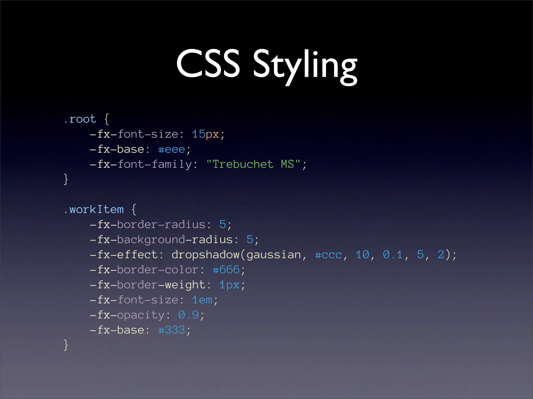CSS Styling
.root {
    -fx-font-size: 15px;
    -fx-base: #eee;
    -fx-font-family: "Trebuchet MS";
}

.workItem {
    -fx-border-radius: 5;
    -fx-background-radius: 5;
    -fx-effect: dropshadow(gaussian, #ccc, 10, 0.1, 5, 2);
    -fx-border-color: #666;
    -fx-border-weight: 1px;
    -fx-font-size: 1em;
    -fx-opacity: 0.9;
    -fx-base: #333;
}
 