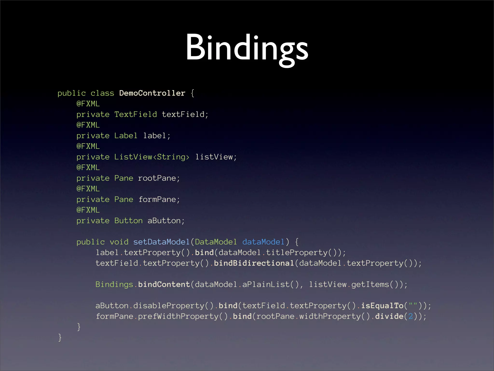 Bindings
public class DemoController {
    @FXML
    private TextField textField;
    @FXML
    private Label label;
    @FXML
    private ListView<String> listView;
    @FXML
    private Pane rootPane;
    @FXML
    private Pane formPane;
    @FXML
    private Button aButton;

    public void setDataModel(DataModel dataModel) {
        label.textProperty().bind(dataModel.titleProperty());
        textField.textProperty().bindBidirectional(dataModel.textProperty());

        Bindings.bindContent(dataModel.aPlainList(), listView.getItems());

        aButton.disableProperty().bind(textField.textProperty().isEqualTo(""));
        formPane.prefWidthProperty().bind(rootPane.widthProperty().divide(2));
    }
}
 
