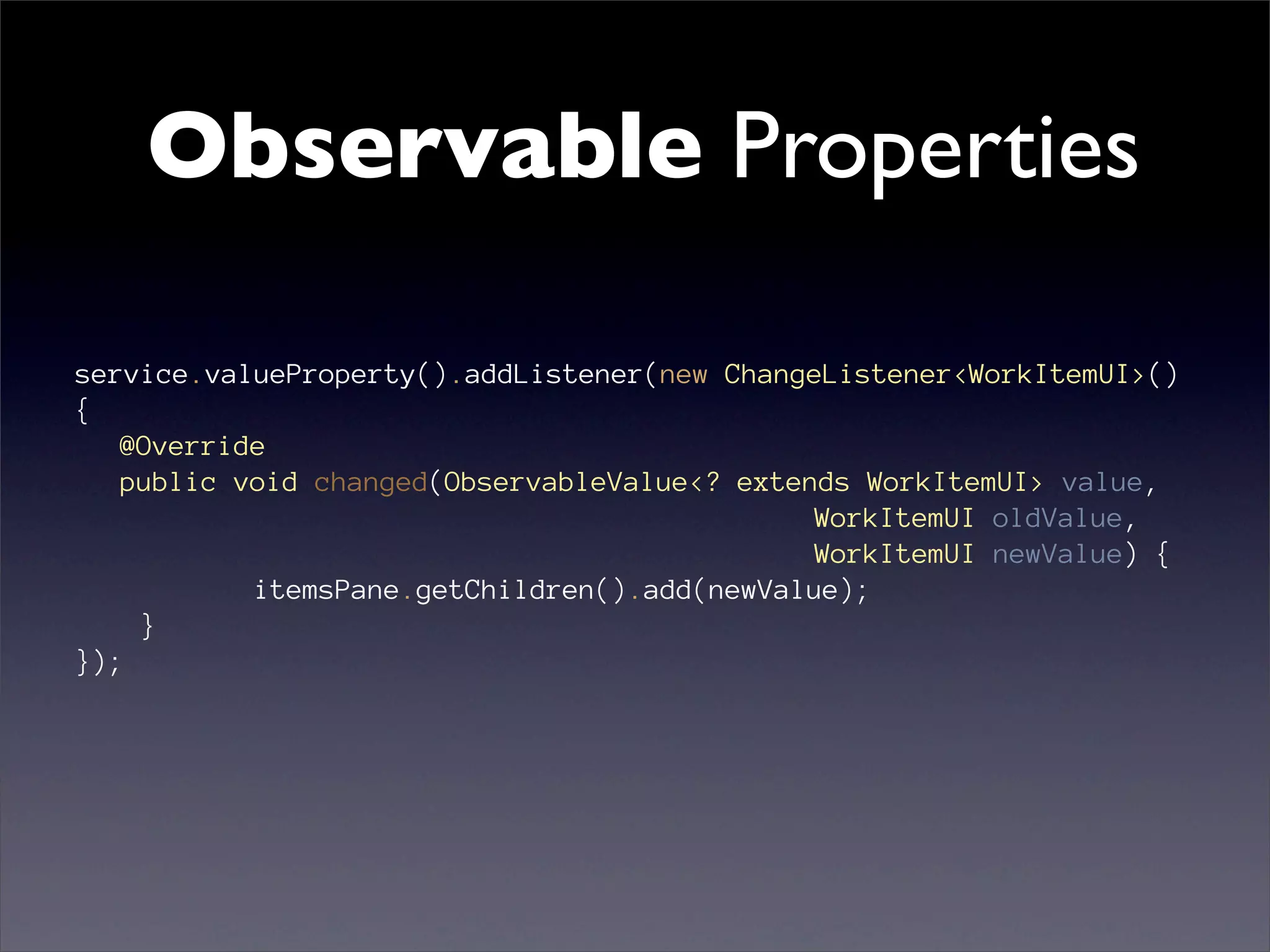 Observable Properties

service.valueProperty().addListener(new ChangeListener<WorkItemUI>()
{
   @Override
   public void changed(ObservableValue<? extends WorkItemUI> value,
                                              WorkItemUI oldValue,
                                              WorkItemUI newValue) {
           itemsPane.getChildren().add(newValue);
    }
});
 