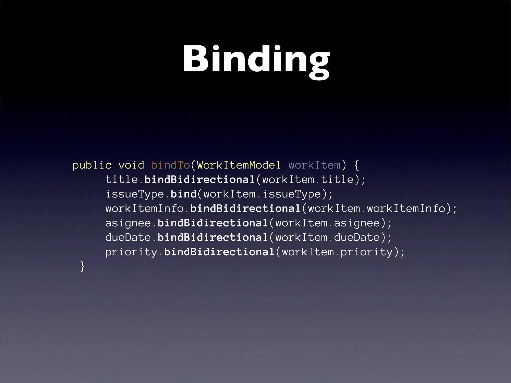Binding

public void bindTo(WorkItemModel workItem) {
     title.bindBidirectional(workItem.title);
     issueType.bind(workItem.issueType);
     workItemInfo.bindBidirectional(workItem.workItemInfo);
     asignee.bindBidirectional(workItem.asignee);
     dueDate.bindBidirectional(workItem.dueDate);
     priority.bindBidirectional(workItem.priority);
 }
 
